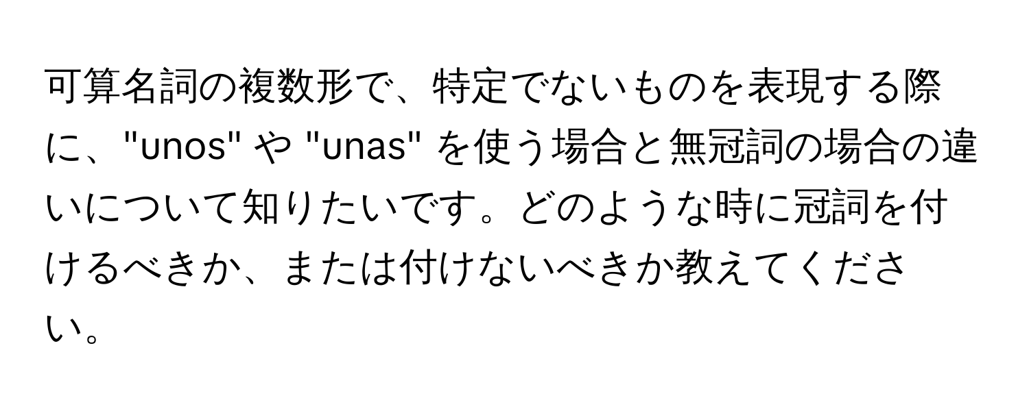 可算名詞の複数形で、特定でないものを表現する際に、"unos" や "unas" を使う場合と無冠詞の場合の違いについて知りたいです。どのような時に冠詞を付けるべきか、または付けないべきか教えてください。