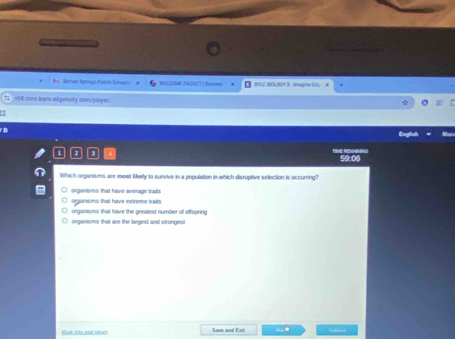 Beran Springs Publia School: WELCOME PACKET: SaGms SVLC BIOLOGY B - Imagine Eily X
r08.core.learn.edgenuity.com/player/
rglish
1 2 3 TIVE REMAND
59:06
Which organisms are most likely to survive in a population in which disruptive selection is occurring?
organisms that have average traits
organisms that have extreme traits
organisms that have the greatest number of offspring
organisms that are the largest and strongest
Mark shis and mtucn Save and Exit Safm