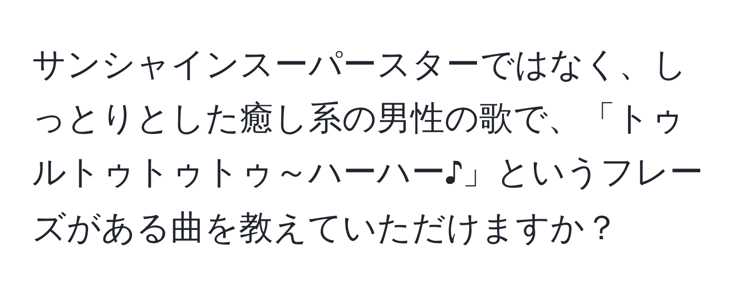 サンシャインスーパースターではなく、しっとりとした癒し系の男性の歌で、「トゥルトゥトゥトゥ～ハーハー♪」というフレーズがある曲を教えていただけますか？