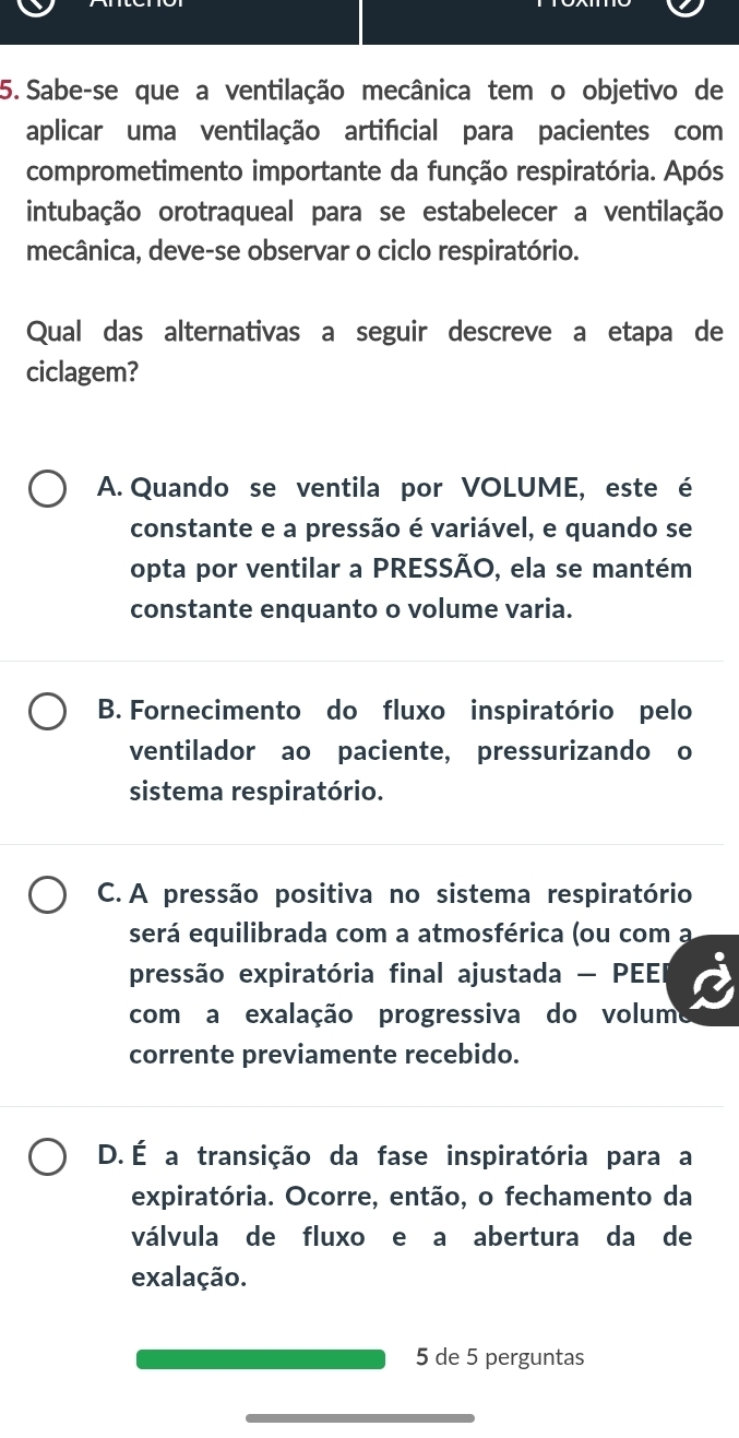 Sabe-se que a ventilação mecânica tem o objetivo de
aplicar uma ventilação artifícial para pacientes com
comprometimento importante da função respiratória. Após
intubação orotraqueal para se estabelecer a ventilação
mecânica, deve-se observar o ciclo respiratório.
Qual das alternativas a seguir descreve a etapa de
ciclagem?
A. Quando se ventila por VOLUME, este é
constante e a pressão é variável, e quando se
opta por ventilar a PRESSÃO, ela se mantém
constante enquanto o volume varia.
B. Fornecimento do fluxo inspiratório pelo
ventilador ao paciente, pressurizando o
sistema respiratório.
C. A pressão positiva no sistema respiratório
será equilibrada com a atmosférica (ou com a
pressão expiratória final ajustada - PEEI
com a exalação progressiva do volum
corrente previamente recebido.
D. É a transição da fase inspiratória para a
expiratória. Ocorre, então, o fechamento da
válvula de fluxo e a abertura da de
exalação.
5 de 5 perguntas