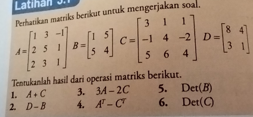 Latinan 3.1 
ks berikut untuk mengerjakan soal.
A=beginbmatrix 1&3&-1 2&5&1 2&3&1endbmatrix B=beginbmatrix 1&5 5&4endbmatrix C=beginbmatrix 3&1&1 -1&4&-2 5&6&4endbmatrix D=beginbmatrix 8&4 3&1endbmatrix
Tentukanlah hasil dari operasi matriks berikut. 
1. A+C 3. 3A-2C 5. Det(B)
2. D-B 4. A^T-C^T 6. Det( (C)