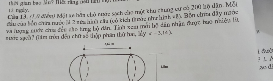 thời gian bao lâu? Biết răng neu lăm một 1 
12 ngày. 
Câu 13. (1,0 điểm) Một xe bồn chở nước sạch cho một khu chung cư có 200 hộ dận. Mỗi 
đầu của bồn chứa nước là 2 nửa hình cầu (có kích thước như hình vẽ). Bồn chứa đầy nước 
và lượng nước chia đều cho từng hộ dân. Tính xem mỗi hộ dân nhận được bao nhiêu lít 
nước sạch? (làm tròn đến chữ số thập phân thứ hai, lấy π =3,14). 
H 
i đườ 
: ⊥ A
ao đ