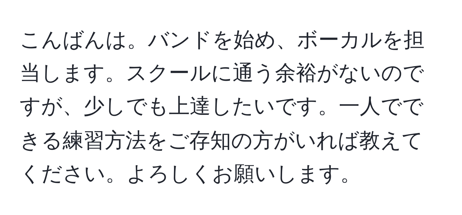 こんばんは。バンドを始め、ボーカルを担当します。スクールに通う余裕がないのですが、少しでも上達したいです。一人でできる練習方法をご存知の方がいれば教えてください。よろしくお願いします。