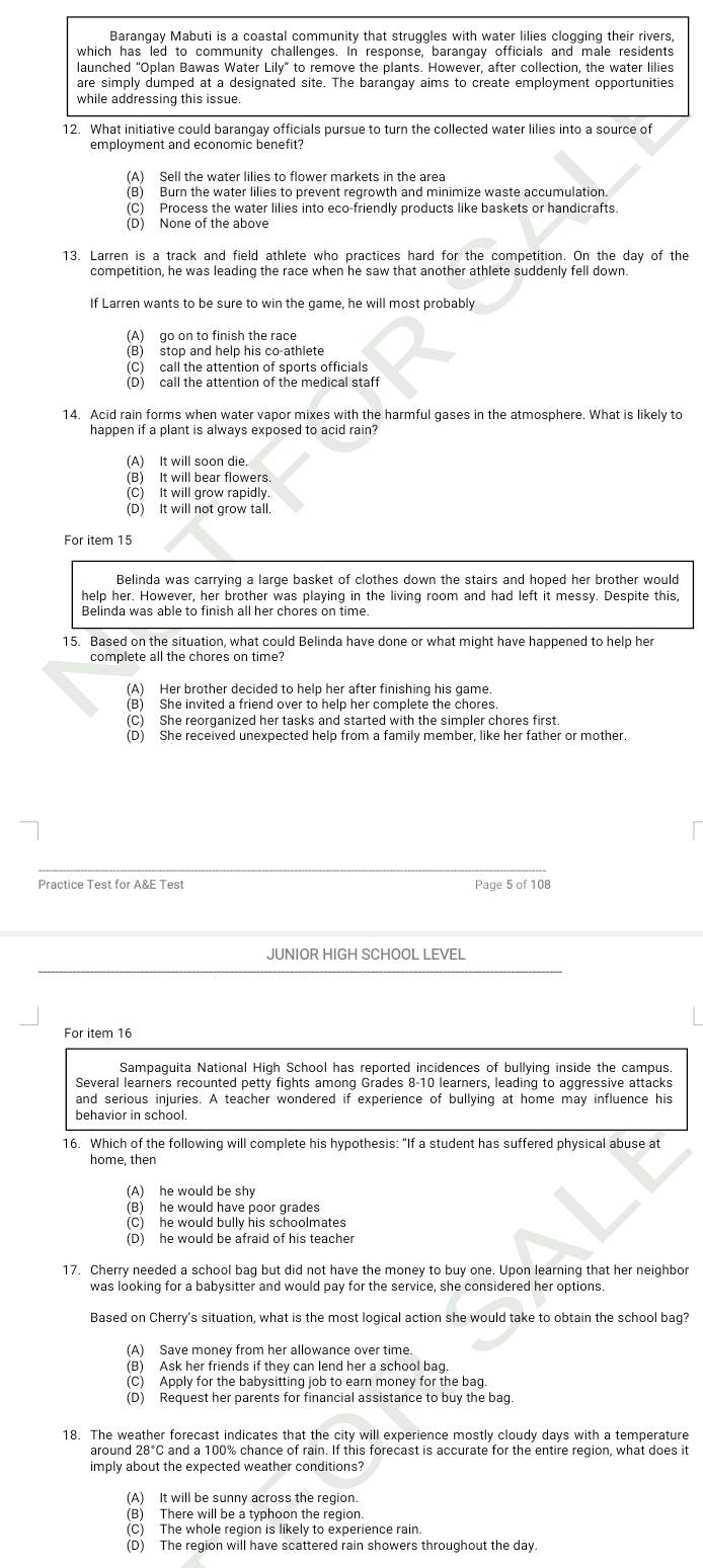 Barangay Mabuti is a coastal community that struggles with water lilies clogging their rivers,
which has led to community challenges. In response, barangay officials and male residents
launched "Oplan Bawas Water Lily" to remove the plants. However, after collection, the water lilies
are simply dumped at a designated site. The barangay aims to create employment opportunities
while addressing this issue.
12. What initiative could barangay officials pursue to turn the collected water lilies into a source of
employment and economic benefit?
(A) Sell the water lilies to flower markets in the area
(B) Burn the water lilies to prevent regrowth and minimize waste accumulation.
(C) Process the water lilies into eco-friendly products like baskets or handicrafts.
13. Larren is a track and field athlete who practices hard for the competition. On the day of the
competition, he was leading the race when he saw that another athlete suddenly fell down.
If Larren wants to be sure to win the game, he will most probably
(A) go on to finish the race
(B) stop and help his co-athlete
(D) call the attention of the medical staff
14. Acid rain forms when water vapor mixes with the harmful gases in the atmosphere. What is likely to
(A) It will soon die.
(B) It will bear flowers
(C) It will grow rapidly
For item 15
Belinda was carrying a large basket of clothes down the stairs and hoped her brother would
help her. However, her brother was playing in the living room and had left it messy. Despite this,
Belinda was able to finish all her chores on time.
15. Based on the situation, what could Belinda have done or what might have happened to help her
(A) Her brother decided to help her after finishing his game.
(B) She invited a friend over to help her complete the chores.
(C) She reorganized her tasks and started with the simpler chores first.
(D) She received unexpected help from a family member, like her father or mother.
Practice Test for A&E Test Page 5 of 108
JUNIOR HIGH SCHOOL LEVEL
For item 16
Sampaguita National High School has reported incidences of bullying inside the campus.
Several learners recounted petty fights among Grades 8-10 learners, leading to aggressive attacks
and serious injuries. A teacher wondered if experience of bullying at home may influence his
behavior in school
16. Which of the following will complete his hypothesis: “If a student has suffered physical abuse at
home, then
(A) he would be shy
(B) he would have poor grades
(C) he would bully his schoolmates
(D) he would be afraid of his teacher
17. Cherry needed a school bag but did not have the money to buy one. Upon learning that her neighbo
was looking for a babysitter and would pay for the service, she considered her options.
Based on Cherry's situation, what is the most logical action she would take to obtain the school bag?
(A) Save money from her allowance over time.
(B) Ask her friends if they can lend her a school bag.
(C) Apply for the babysitting job to earn money for the bag.
(D) Request her parents for financial assistance to buy the bag.
18. The weather forecast indicates that the city will experience mostly cloudy days with a temperature
around 28°C and a 100% chance of rain. If this forecast is accurate for the entire region, what does it
imply about the expected weather conditions?
(A) It will be sunny across the region.
(B) There will be a typhoon the region.
(C) The whole region is likelv to experience rain
(D) The region will have scattered rain showers throughout the day.