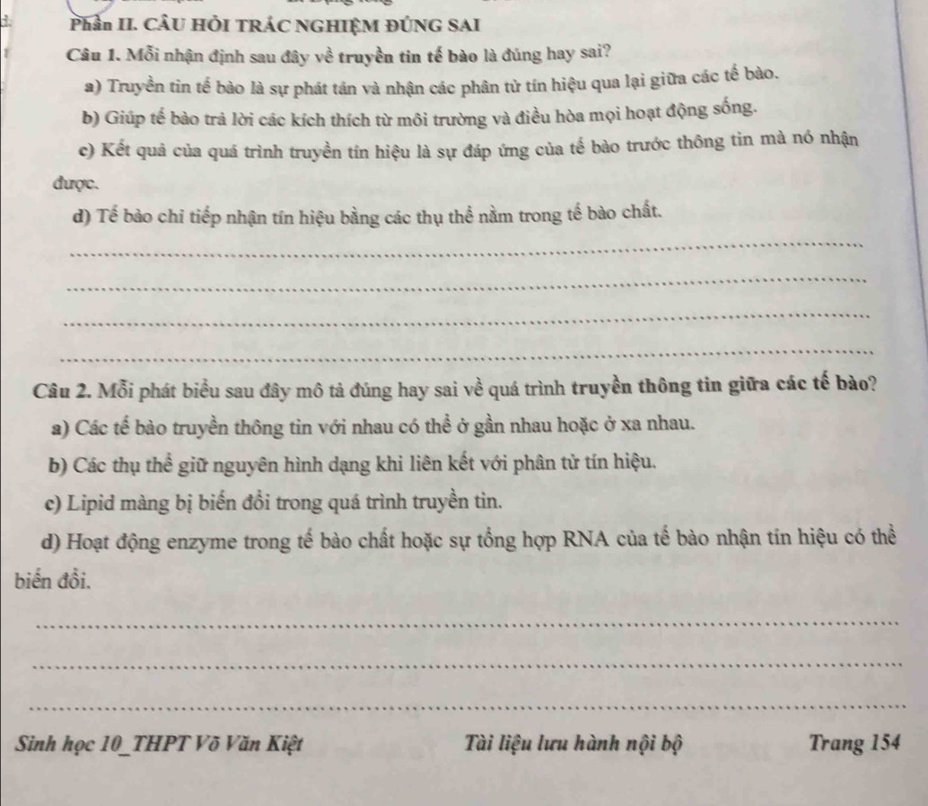 Phần II. CÂU HÔI TRÁC NGHIỆM ĐÚNG SAI
Câu 1. Mỗi nhận định sau đây về truyền tin tế bào là đúng hay sai?
a) Truyền tin tế bào là sự phát tán và nhận các phân tử tín hiệu qua lại giữa các tế bào.
b) Giúp tế bào trả lời các kích thích từ môi trường và điều hòa mọi hoạt động sống.
c) Kết quả của quá trình truyền tín hiệu là sự đáp ứng của tế bào trước thông tin mà nó nhận
được.
d) Tế bào chi tiếp nhận tín hiệu bằng các thụ thể nằm trong tế bào chất.
_
_
_
_
Câu 2. Mỗi phát biểu sau đây mô tả đúng hay sai về quá trình truyền thông tin giữa các tế bào?
a) Các tế bào truyền thông tin với nhau có thể ở gần nhau hoặc ở xa nhau.
b) Các thụ thể giữ nguyên hình dạng khi liên kết với phân tử tín hiệu.
c) Lipid màng bị biến đổi trong quá trình truyền tin.
d) Hoạt động enzyme trong tế bào chất hoặc sự tổng hợp RNA của tế bào nhận tín hiệu có thể
biến đồi.
_
_
_
Sinh học 10 _THPT Võ Văn Kiệt Tài liệu lưu hành nội bộ Trang 154