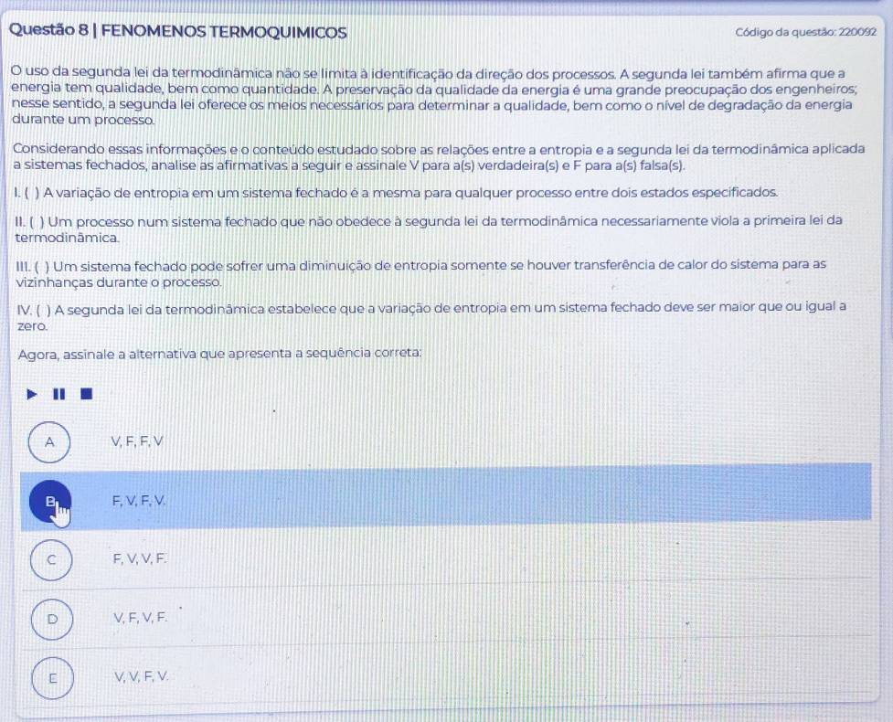 FENOMENOS TERMOQUIMICOS  Código da questão: 220092
O uso da segunda lei da termodinâmica não se limita à identificação da direção dos processos. A segunda lei também afirma que a
energia tem qualidade, bem como quantidade. A preservação da qualidade da energia é uma grande preocupação dos engenheiros;
nesse sentido, a segunda lei oferece os meios necessários para determinar a qualidade, bem como o nível de degradação da energia
durante um processo.
Considerando essas informações e o conteúdo estudado sobre as relações entre a entropia e a segunda lei da termodinâmica aplicada
a sistemas fechados, analise as afirmativas a seguir e assinale V para a(s) verdadeira(s) e F para a(s) falsa(s).
1. ( ) A variação de entropia em um sistema fechado é a mesma para qualquer processo entre dois estados especificados.
11. ( ) Um processo num sistema fechado que não obedece à segunda lei da termodinâmica necessariamente viola a primeira lei da
termodinâmica.
III. ( ) Um sistema fechado pode sofrer uma diminuição de entropia somente se houver transferência de calor do sistema para as
vizinhanças durante o processo.
IV. ( ) A segunda lei da termodinâmica estabelece que a variação de entropia em um sistema fechado deve ser maior que ou igual a
zero.
Agora, assinale a alternativa que apresenta a sequência correta:
A V, F, F, V
B F, V, F, V.
C F, V, V, F.
D V, F, V, F.
[ V, V, F, V.