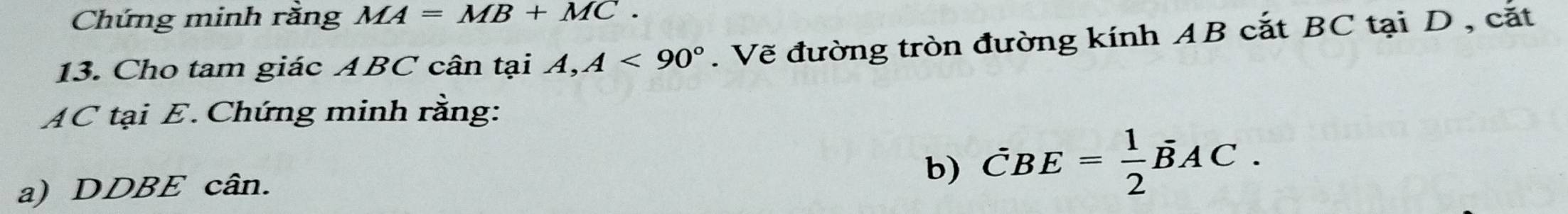 Chứng minh rằng MA=MB+MC. 
13. Cho tam giác ABC cân tại A, A<90°. Vẽ đường tròn đường kính AB cắt BC tại D , cắt
AC tại E. Chứng minh rằng: 
a) DDBE cân. 
b) vector CBE= 1/2 vector BAC.