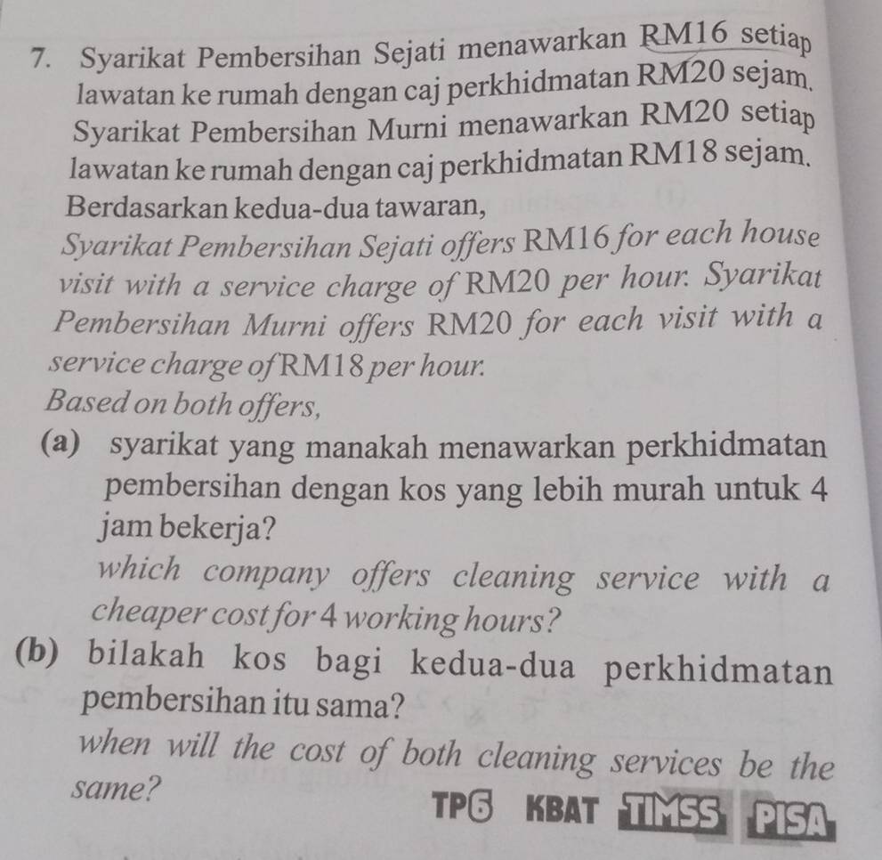 Syarikat Pembersihan Sejati menawarkan RM16 setiap 
lawatan ke rumah dengan caj perkhidmatan RM20 sejam. 
Syarikat Pembersihan Murni menawarkan RM20 setiap 
lawatan ke rumah dengan caj perkhidmatan RM18 sejam. 
Berdasarkan kedua-dua tawaran, 
Syarikat Pembersihan Sejati offers RM16 for each house 
visit with a service charge of RM20 per hour. Syarikat 
Pembersihan Murni offers RM20 for each visit with a 
service charge of RM18 per hour. 
Based on both offers, 
(a) syarikat yang manakah menawarkan perkhidmatan 
pembersihan dengan kos yang lebih murah untuk 4
jam bekerja? 
which company offers cleaning service with a 
cheaper cost for 4 working hours? 
(b) bilakah kos bagi kedua-dua perkhidmatan 
pembersihan itu sama? 
when will the cost of both cleaning services be the 
same? 
TP♂ KBAT TIMSS PISA