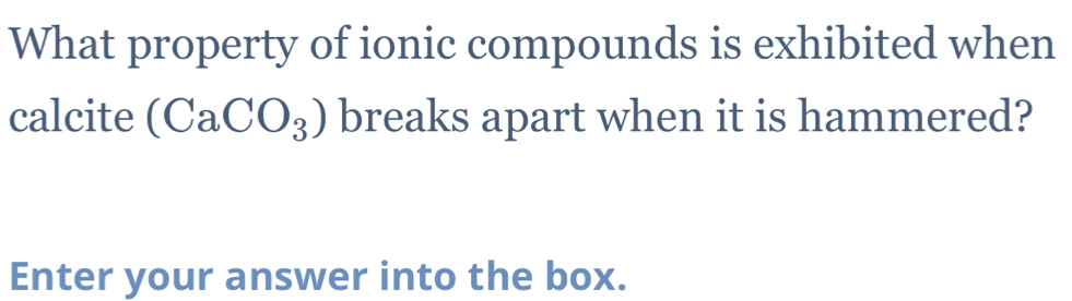 What property of ionic compounds is exhibited when 
calcite (CaCO_3) breaks apart when it is hammered? 
Enter your answer into the box.