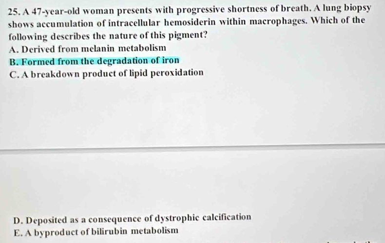 A 47-year-old woman presents with progressive shortness of breath. A lung biopsy
shows accumulation of intracellular hemosiderin within macrophages. Which of the
following describes the nature of this pigment?
A. Derived from melanin metabolism
B. Formed from the degradation of iron
C. A breakdown product of lipid peroxidation
D. Deposited as a consequence of dystrophic calcification
E. A byproduct of bilirubin metabolism