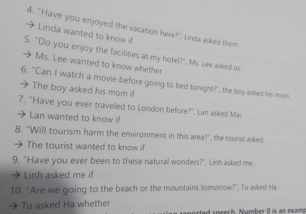 “Have you enjoyed the vacation here?”, Linda asked them 
Linda wanted to know if 
5. “Do you enjoy the facilities at my hotel?”, Ms. Lee asked us. 
Ms. Lee wanted to know whether 
6. “Can I watch a movie before going to bed tonight?”, the boy asked his mom. 
The boy asked his mom if 
7. “Have you ever traveled to London before?”, Lan asked Mai. 
Lan wanted to know if 
8. “Will tourism harm the environment in this area?”, the tourist asked. 
The tourist wanted to know if 
9. “Have you ever been to these natural wonders?”, Linh asked me. 
Linh asked me if 
10. "Are we going to the beach or the mountains tomorrow?", Tu asked Ha. 
Tu asked Ha whether 
ported speech. Number 0 is an examp