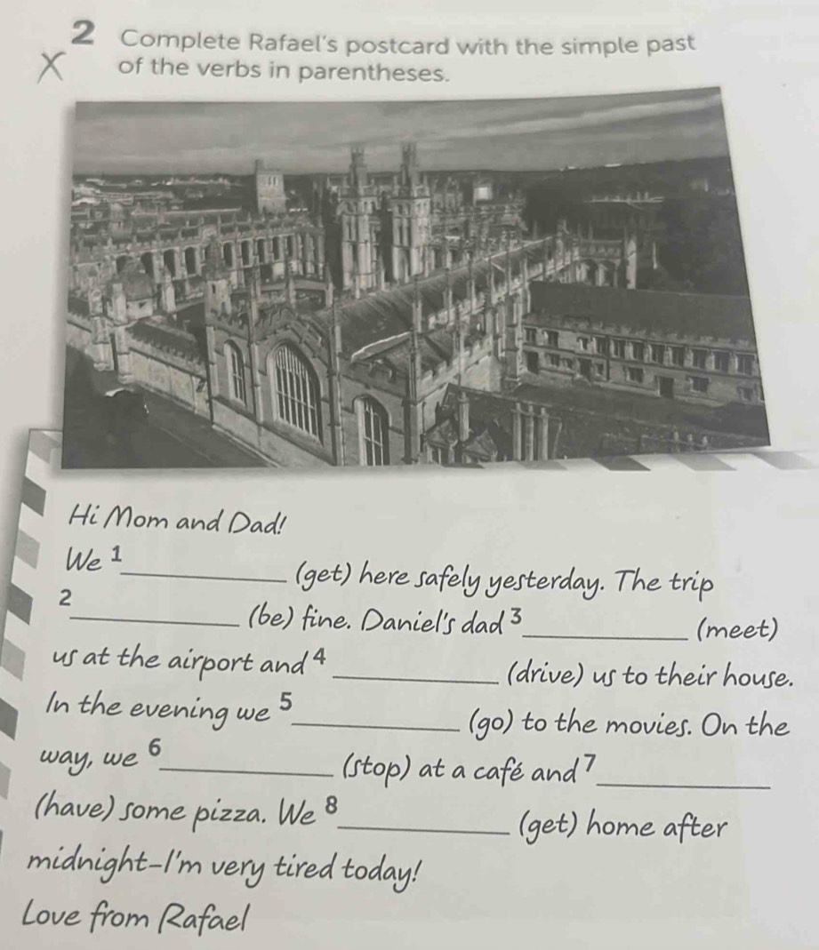 Complete Rafael's postcard with the simple past 
of the verbs in parentheses. 
Hi Mom and Dad! 
We 1
2 
_(get) here safely yesterday. The trip 
_(be) fine. Daniel's dad 3_ 
(meet) 
us at the airport and 4_ (drive) us to their house. 
In the evening we S_ 
(go) to the movies. On the 
way, we 6_ 
(stop) at a café and 7 _ 
(have) some pizza. We 8_ 
(get) home after 
midnight-I'm very tired today! 
Love from Rafael