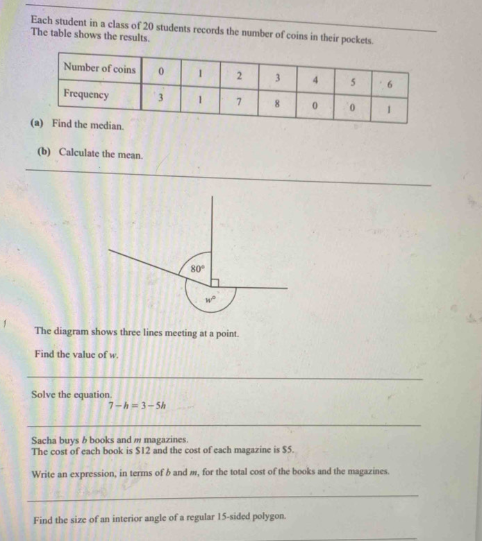 Each student in a class of 20 students records the number of coins in their pockets.
The table shows the results.
(b) Calculate the mean.
_
_
1 The diagram shows three lines meeting at a point.
Find the value of w.
_
Solve the equation.
7-h=3-5h
_
Sacha buys b books and m magazines.
The cost of each book is $12 and the cost of each magazine is $5.
Write an expression, in terms of b and m, for the total cost of the books and the magazines.
_
Find the size of an interior angle of a regular 15-sided polygon.