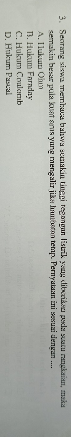 Seorang siswa membaca bahwa semakin tinggi tegangan listrik yang diberikan pada suatu rangkaian, maka
semakin besar pula kuat arus yang mengalir jika hambatan tetap. Pernyataan ini sesuai dengan ....
A. Hukum Ohm
B. Hukum Faraday
C. Hukum Coulomb
D. Hukum Pascal