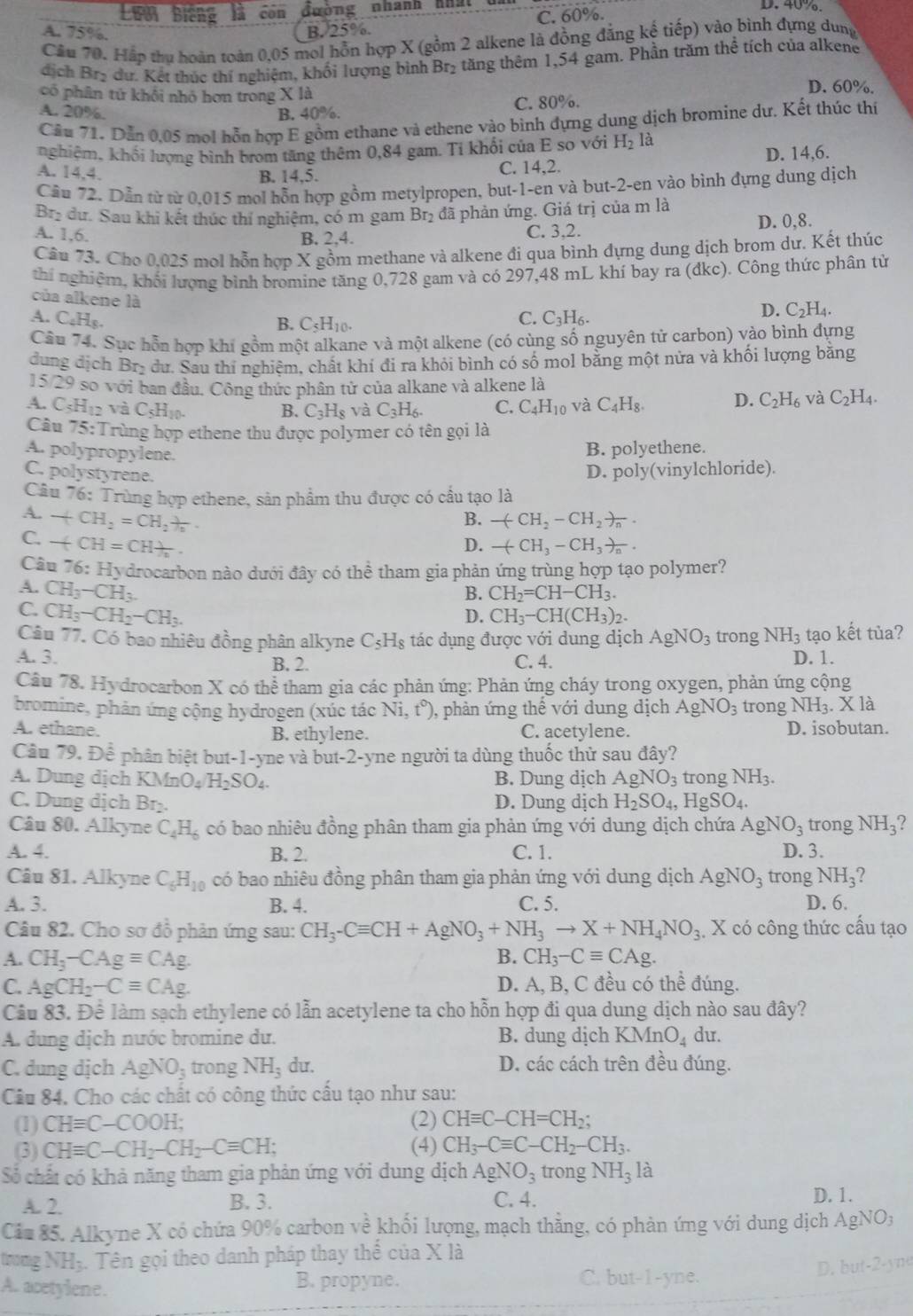 Lưới biếng con đường nhanh nhất D. 40%
A. 75%. B. 25%. C. 60%.
Câu 70. Hắp thu hoàn toàn 0,05 mol hỗn hợp X (gồm 2 alkene là đồng đẳng kế tiếp) vào bình đựng dung
dịch Bry dư. Kết thúc thí nghiệm, khối lượng bình Br₂ tăng thêm 1,54 gam. Phần trăm thể tích của alkene
có phân tử khổi nhỏ hơn trong X là
D. 60%.
A. 20% B. 40%. C. 80%.
Câu 71. Dẫn 0,05 mol hỗn hợp E gồm ethane và ethene vào bình đựng dung dịch bromine dự. Kết thúc thí
nghiệm, khối lượng bình brom tăng thêm 0,84 gam. Tỉ khối của E so với H_2 là
D. 14,6.
A. 14.4.
B. 14,5. C. 14,2.
Cầu 72. Dẫn từ từ 0,015 mol hỗn hợp gồm metylpropen, but-1-en và but-2-en vào bình đựng dung dịch
Brị dư. Sau khi kết thúc thí nghiệm, có m gam Br_2 đã phản ứng. Giá trị của m là
A. 1,6. C. 3,2. D. 0,8.
B. 2,4.
Câu 73. Cho 0,025 mol hỗn hợp X gồm methane và alkene đi qua bình dựng dung dịch brom dư. Kết thúc
thí nghiệm, khối lượng bình bromine tăng 0,728 gam và có 297,48 mL khí bay ra (dkc). Công thức phân tử
của alkene là
A. C_4H_8. C. C_3H_6.
D. C_2H_4.
B. C_5H_10.
Cầu 74. Sục hỗn hợp khí gồm một alkane và một alkene (có cùng số nguyên tử carbon) vào bình đựng
dung dịch Brị dư. Sau thí nghiệm, chất khí đi ra khỏi bình có số mol bằng một nửa và khối lượng bằng
15/29 so với ban đầu. Công thức phân tử của alkane và alkene là
A. C_5H_12v C_5H_10. C. C_4H_10 và C_4H_8. D. C_2H_6 và C_2H_4.
B. C_3H_8 và C_3H_6.
Câu 75:T Trùng hợp ethene thu được polymer có tên gọi là
A. polypropylene.
B. polyethene.
C. polystyrene.
D. poly(vinylchloride).
Câu 76: Trùng hợp ethene, sản phẩm thu được có cầu tạo là
A. -(CH_2=CH_2)_n.
B. -(CH_2-CH_2)_n.
C. -(CH=CH)_2.
D. -(CH_3-CH_3)_n.
Câu 76:Hy y drocarbon nào dưới đây có thể tham gia phản ứng trùng hợp tạo polymer?
A. CH_3-CH_3.
B. CH_2=CH-CH_3.
C. CH_3-CH_2-CH_3.
D. CH_3-CH(CH_3)_2.
Câu 77. Có bao nhiêu đồng phân alkyne C_5H_8 tác dụng được với dung dịch AgNO_3 trong NH_3 tạo kết tủa?
A. 3. B. 2. C. 4. D. 1.
Câu 78. Hydrocarbon X có thể tham gia các phản ứng: Phản ứng cháy trong oxygen, phản ứng cộng
bromine, phản ứng cộng hydrogen (xúc tác Ni,t°) ), phản ứng thế với dung dịch AgNO_3 trong NH_3.X là
A. ethane. B. ethylene. C. acetylene. D. isobutan.
Câu 79. Dhat e phân biệt but-1-yne và but- 2-y vne người ta dùng thuốc thử sau đây?
A. Dung dịch l KMnO_4 H_2SO_4. B. Dung dịch AgNO_3 trong NH_3.
C. Dung dịch Br_2 D. Dung dịch H_2SO_4, HgSO_4.
Câu 80. Alkyne C_4H_6 có bao nhiêu đồng phân tham gia phản ứng với dung dịch chứa AgNO_3 trong NH_3 , 
A. 4. B. 2. C. 1. D. 3.
Câu 81. Alkyne C_6H_10 có bao nhiêu đồng phân tham gia phản ứng với dung dịch AgNO_3 trong NH_3
A. 3. B. 4. C. 5. D. 6.
Câu 82. Cho sơ đồ phản ứng sau: CH_3-Cequiv CH+AgNO_3+NH_3to X+NH_4NO_3 X có công thức cấu tạo
A. CH_3-CAgequiv CAg. B. CH_3-Cequiv CAg.
C. AgCH_2-Cequiv CAg. D. A, B, C đều có thể đúng.
Câu 83. Để làm sạch ethylene có lẫn acetylene ta cho hỗn hợp đi qua dung dịch nào sau đây?
A. dung dịch nước bromine dư. B. dung dịch KMnO_4 du.
C. dung dịch AgNO_3 trong NH_3 du. D. các cách trên đều đúng.
Câu 84. Cho các chất có công thức cấu tạo như sau:
(1) CHequiv C-COOH; (2) CHequiv C-CH=CH_2;
(3) CHequiv C-CH_2-CH_2-Cequiv CH; (4) CH_3-Cequiv C-CH_2-CH_3.
Số chất có khả năng tham gia phản ứng với dung dịch AgNO_3 trong NH_3 1: à
A. 2. B. 3. C. 4. D. 1.
Cáa 85. Alkyne X có chứa 90% carbon về khối lượng, mạch thẳng, có phản ứng với dung dịch AgNO;
trong NH₃. Tên gọi theo danh pháp thay thể của X là
A. acetylene.
B. propyne. C. but-1-yne. D. but-2-yne