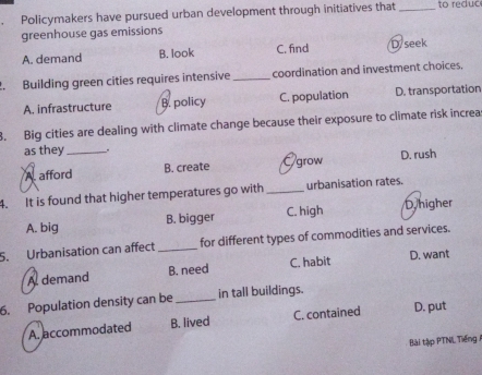 Policymakers have pursued urban development through initiatives that _to reduc
greenhouse gas emissions
A. demand B. look C. find D/seek
2. Building green cities requires intensive _coordination and investment choices.
A. infrastructure B. policy C. population D. transportation
. Big cities are dealing with climate change because their exposure to climate risk increa
as they_ .
A. afford B. create grow D. rush
4. It is found that higher temperatures go with _urbanisation rates.
A. big B. bigger C. high Dhigher
5. Urbanisation can affect _for different types of commodities and services.
A demand B. need C. habit D. want
6. Population density can be _in tall buildings.
A. accommodated B. lived C. contained D. put
Bài tập PTNL Tiếng 1