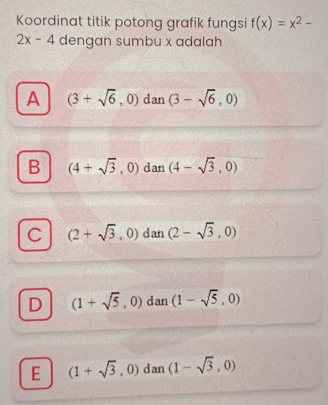 Koordinat titik potong grafik fungsi f(x)=x^2-
2x-4 dengan sumbu x adalah
A (3+sqrt(6),0) dan (3-sqrt(6),0)
B (4+sqrt(3),0) dan (4-sqrt(3),0)
C (2+sqrt(3),0) dan (2-sqrt(3),0)
D (1+sqrt(5),0) dan (1-sqrt(5),0)
E (1+sqrt(3),0) dan (1-sqrt(3),0)