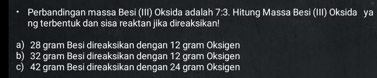 Perbandingan massa Besi (III) Oksida adalah 7:3. Hitung Massa Besi (III) Oksida ya
ng terbentuk dan sisa reaktan jika direaksikan!
a) 28 gram Besi direaksikan dengan 12 gram Oksigen
b) 32 gram Besi direaksikan dengan 12 gram Oksigen
c) 42 gram Besi direaksikan dengan 24 gram Oksigen