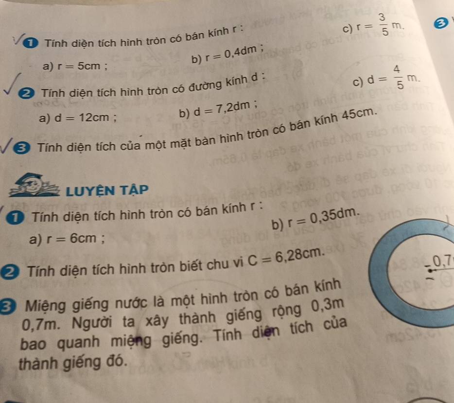 Tính diền tích hình tròn có bán kính r : 
c) r= 3/5 m. 
b) r=0,4dm : 
a) r=5cm : 
Tính diện tích hình tròn có đường kính d : 
c) d= 4/5 m. 
a) d=12cm : 
b) d=7,2dm; 
Ở Tính diện tích của một mặt bàn hình tròn có bán kính 45cm. 
LUYÊN TậP 
T Tính diện tích hình tròn có bán kính r : 
b) r=0,35dm. 
a) r=6cm; 
2 Tính diện tích hình tròn biết chu vi C=6,28cm. 0, 7
B Miệng giếng nước là một hình tròn có bán kính
0,7m. Người ta xây thành giếng rộng 0,3m
bao quanh miệng giếng. Tính diện tích của 
thành giếng đó.