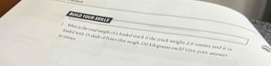 BÜild Your Skills 
What is the total weight of a loaded truck if the truck weighs 2.0 tonnes and it is 
m tonnes 
laded with 15 skids of boxes that weigh 210 kilograms each? Give your answer