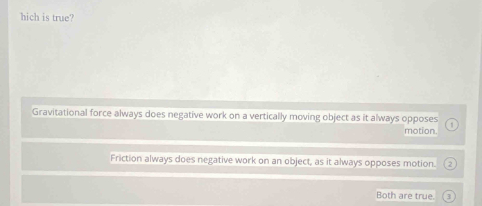 hich is true?
Gravitational force always does negative work on a vertically moving object as it always opposes 1
motion.
Friction always does negative work on an object, as it always opposes motion.
Both are true. 3