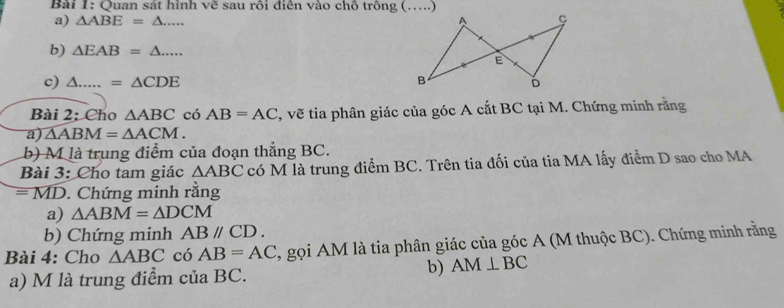 Quan sát hình vẽ sau rôi điên vào chồ trông (…...) 
a) △ ABE=△ ... A 
b) △ EAB=△ ... 
E 
c) △ .....=△ CDE B 
Bài 2: Cho △ ABC có AB=AC , vẽ tia phân giác của góc A cắt BC tại M. Chứng minh rằng 
a) △ ABM=△ ACM. 
b) M là trung điểm của đoạn thẳng BC. 
Bài 3: Cho tam giác △ ABC có M là trung điểm BC. Trên tia đối của tia MA lấy điểm D sao cho MA
= MD. Chứng minh rằng 
a) △ ABM=△ DCM
b) Chứng minh ABparallel CD. 
Bài 4: Cho △ ABC có AB=AC , gọi AM là tia phân giác của góc A (M thuộc BC). Chứng minh rằng 
a) M là trung điểm của BC. 
b) AM⊥ BC