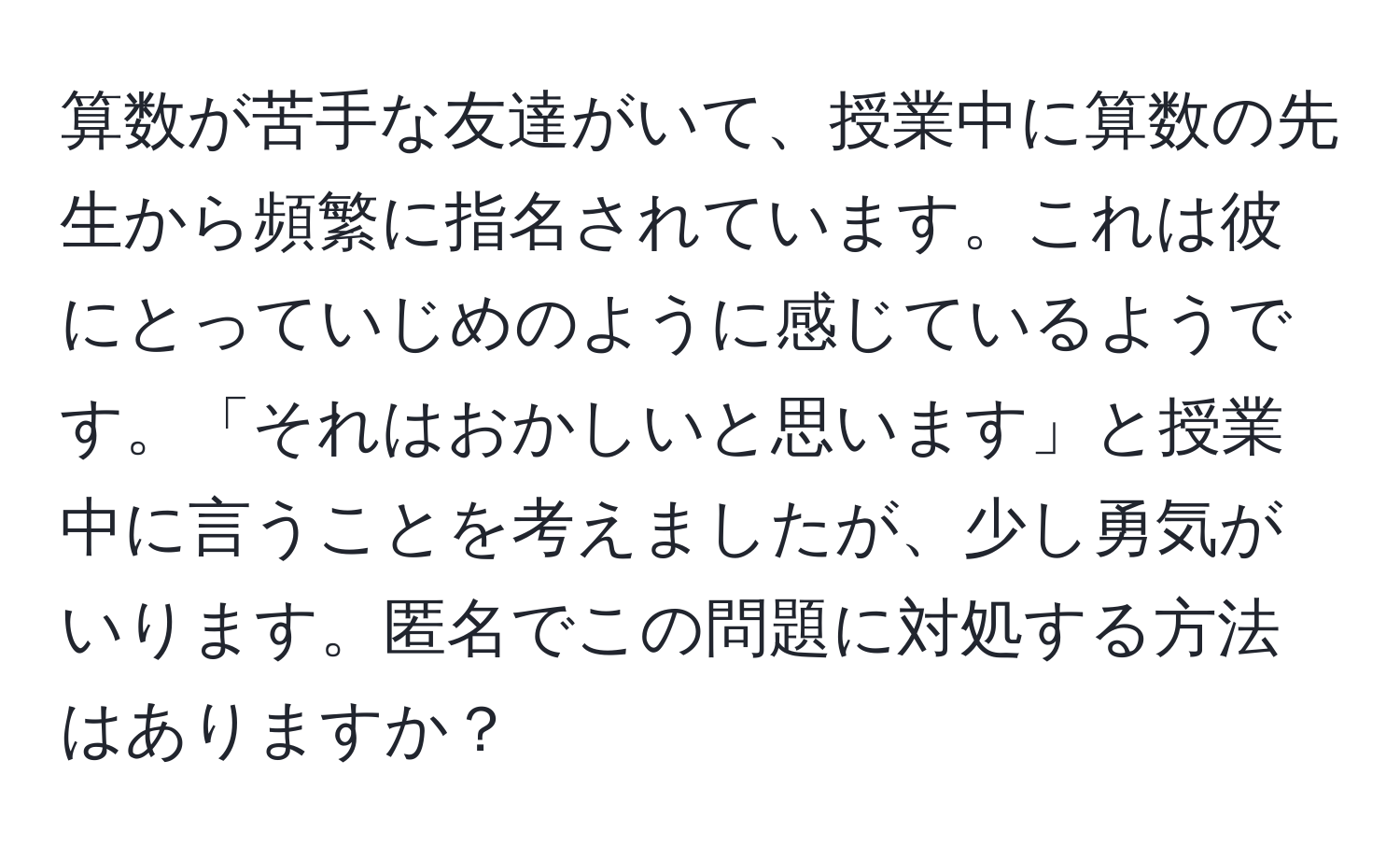 算数が苦手な友達がいて、授業中に算数の先生から頻繁に指名されています。これは彼にとっていじめのように感じているようです。「それはおかしいと思います」と授業中に言うことを考えましたが、少し勇気がいります。匿名でこの問題に対処する方法はありますか？