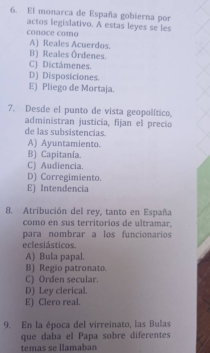 El monarca de España gobierna por
actos legislativo. A estas leyes se les
conoce como
A) Reales Acuerdos.
B) Reales Órdenes.
C) Dictámenes.
D) Disposiciones.
E) Pliego de Mortaja.
7. Desde el punto de vista geopolítico,
administran justicia, fijan el precio
de las subsistencias.
A) Ayuntamiento.
B) Capitanía.
C) Audiencia.
D) Corregimiento.
E) Intendencia
8. Atribución del rey, tanto en España
como en sus territorios de ultramar,
para nombrar a los funcionarios
eclesiásticos.
A) Bula papal.
B) Regio patronato.
C) Orden secular.
D) Ley clerical.
E) Clero real.
9. En la época del virreinato, las Bulas
que daba el Papa sobre diferentes
temas se llamaban