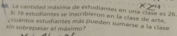 La cantidad máxima de estudiantes en una clase es 26. 
Si 16 estudiantes se inscribieron en la clase de arte, 
ecuantos estudiantes más pueden sumarse a la clase 
sin sobrepasar el máximo?