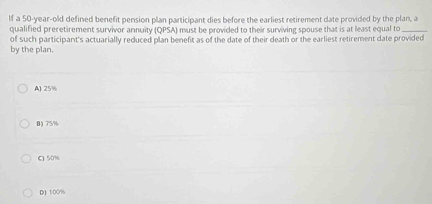 lf a 50-year-old defined benefit pension plan participant dies before the earliest retirement date provided by the plan, a
qualified preretirement survivor annuity (QPSA) must be provided to their surviving spouse that is at least equal to_
of such participant's actuarially reduced plan benefit as of the date of their death or the earliest retirement date provided
by the plan.
A) 25%
B) 75%
C) 50%
D) 100%