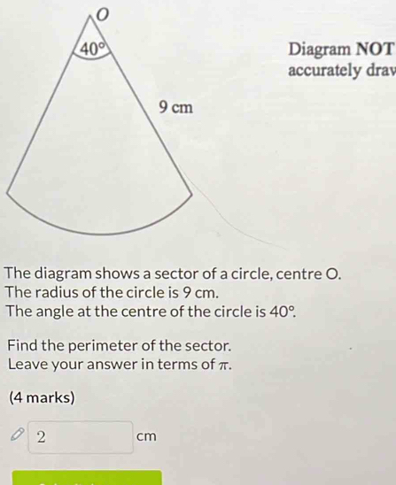 Diagram NOT
accurately drav
The diagram shows a sector of a circle, centre O.
The radius of the circle is 9 cm.
The angle at the centre of the circle is 40°.
Find the perimeter of the sector.
Leave your answer in terms of π.
(4 marks)
2
cm