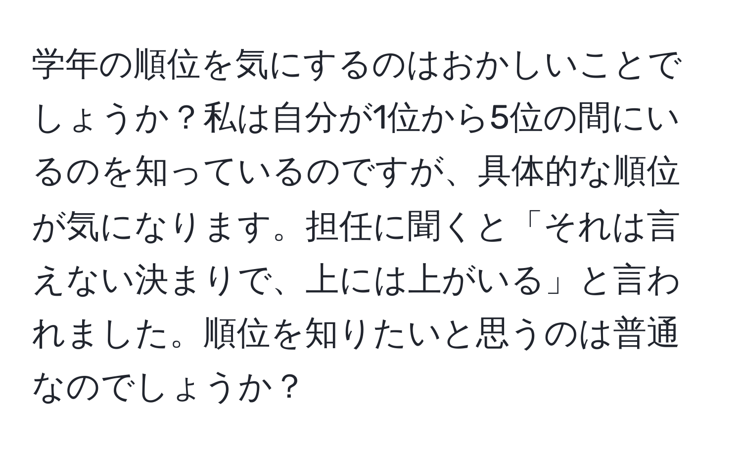 学年の順位を気にするのはおかしいことでしょうか？私は自分が1位から5位の間にいるのを知っているのですが、具体的な順位が気になります。担任に聞くと「それは言えない決まりで、上には上がいる」と言われました。順位を知りたいと思うのは普通なのでしょうか？