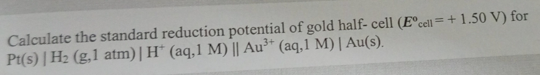 Calculate the standard reduction potential of gold half- cell (E°cell=+1.50V) for
Pt(s)|H_2(g,1atm)|H^+(aq,1M)||Au^(3+)(aq,1M)|Au(s).