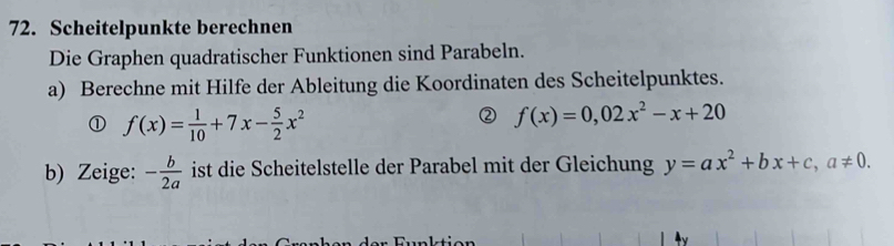 Scheitelpunkte berechnen 
Die Graphen quadratischer Funktionen sind Parabeln. 
a) Berechne mit Hilfe der Ableitung die Koordinaten des Scheitelpunktes. 
① f(x)= 1/10 +7x- 5/2 x^2
② f(x)=0,02x^2-x+20
b) Zeige: - b/2a  ist die Scheitelstelle der Parabel mit der Gleichung y=ax^2+bx+c, a!= 0.