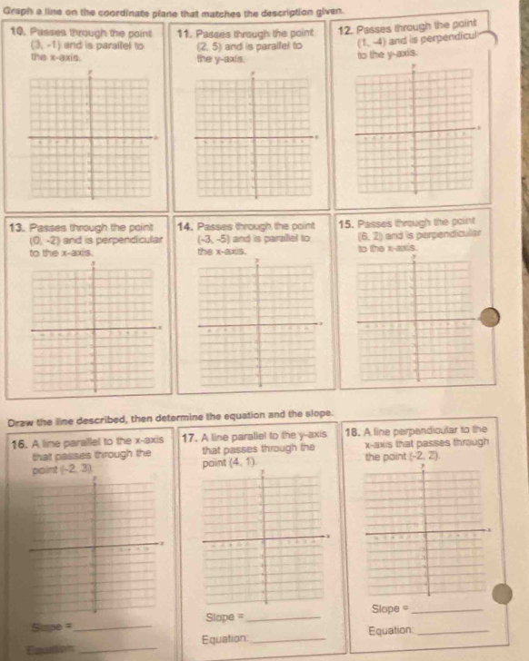 Graph a line on the coordinate plane that matches the description given. 
10, Passes through the point 11. Passes through the point 12. Passes through the point
(3,-1) and is paraltel to (2,5) and is paralfel to (1,-4) and is perpendicul 
the x-axis. the y-axis. 
to the y-axis. 
13. Passes through the point 14. Passes through the point 15. Passes through the point
(0,-2) and is perpendicular (-3,-5) and is paralel to (6,2) and is perpendicular 
to the x-axis. the x-3x= to the x-axis. 
Draw the line described, then determine the equation and the slope. 
16. A line parallel to the x-axis 17. A line paraliel to the y-axis 18. A line perpandicular to the 
that passes through the that passes through the x-axis that passes through 
point (-2,3) paint (4,1) the point (-2,2). 
C pe a_Slope =_ Sope =__ 
Equation: 
Equattion _Equation_