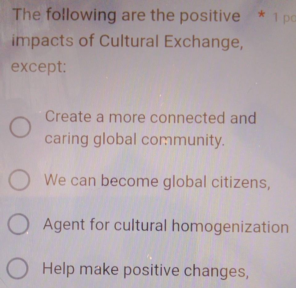 The following are the positive * 1 po
impacts of Cultural Exchange,
except:
Create a more connected and
caring global community.
We can become global citizens,
Agent for cultural homogenization
Help make positive changes,