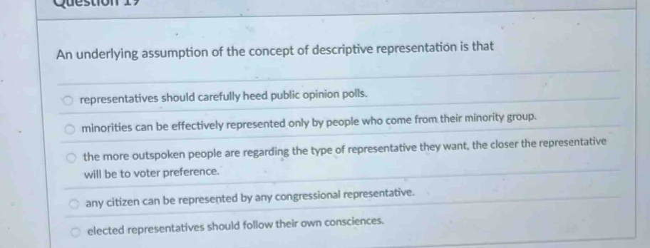 Question
An underlying assumption of the concept of descriptive representation is that
representatives should carefully heed public opinion polls.
minorities can be effectively represented only by people who come from their minority group.
the more outspoken people are regarding the type of representative they want, the closer the representative
will be to voter preference.
any citizen can be represented by any congressional representative.
elected representatives should follow their own consciences.