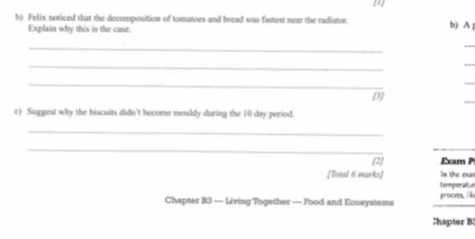 142 
b) Felix noticed that the decomposition of tomatoes and bread was fastest near the radiator. b) A 
Explain why this is the case. 
_ 
_ 
_ 
_ 
_ 
[3] 
_ 
c) Suggest why the biscuits didn't become mouldy during the 10 day period. 
_ 
_ 
[2] Exam P 
[Total 6 marks] ln the exas 
termperatoe 
Chapter B3 — 12ving Together — Food and Ecosystems _proom k 
Chapter B