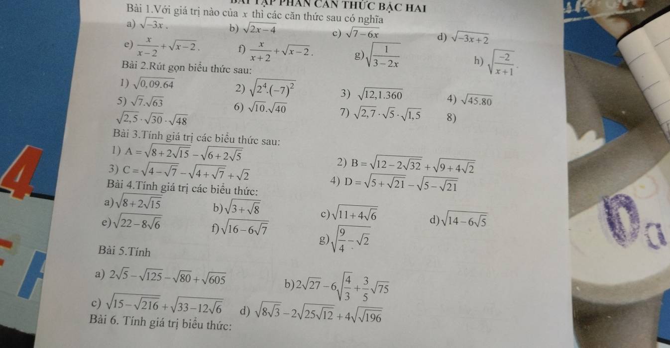 phân Căn thức BẠc Hai
Bài 1.Với giá trị nào của x thì các căn thức sau có nghĩa
a) sqrt(-3x).
b) sqrt(2x-4)
c) sqrt(7-6x)
d) sqrt(-3x+2)
e)  x/x-2 +sqrt(x-2). f)  x/x+2 +sqrt(x-2). g sqrt(frac 1)3-2x h) sqrt(frac -2)x+1.
Bài 2.Rút gọn biểu thức sau:
1) sqrt(0,09.64)
2) sqrt(2^4· (-7)^2) 3) sqrt(12,1.360)
5) sqrt(7).sqrt(63) 4) sqrt(45.80)
6) sqrt(10).sqrt(40) 7) sqrt(2,7)· sqrt(5)· sqrt(1,5) 8)
sqrt(2,5)· sqrt(30)· sqrt(48)
Bài 3.Tính giá trị các biểu thức sau:
1) A=sqrt(8+2sqrt 15)-sqrt(6+2sqrt 5)
1 C=sqrt(4-sqrt 7)-sqrt(4+sqrt 7)+sqrt(2)
3)
2) B=sqrt(12-2sqrt 32)+sqrt(9+4sqrt 2)
4) D=sqrt(5+sqrt 21)-sqrt(5-sqrt 21)
Bài 4.Tính giá trị các biểu thức:
a) sqrt(8+2sqrt 15) b) sqrt(3+sqrt 8) sqrt(11+4sqrt 6) d) sqrt(14-6sqrt 5)
c)
e) sqrt(22-8sqrt 6) f) sqrt(16-6sqrt 7)
g) sqrt(frac 9)4-sqrt(2)
Bài 5.Tính
a) 2sqrt(5)-sqrt(125)-sqrt(80)+sqrt(605)
b) 2sqrt(27)-6sqrt(frac 4)3+ 3/5 sqrt(75)
c) sqrt(15-sqrt 216)+sqrt(33-12sqrt 6) d) sqrt(8sqrt 3)-2sqrt(25sqrt 12)+4sqrt(sqrt 196)
Bài 6. Tính giá trị biểu thức: