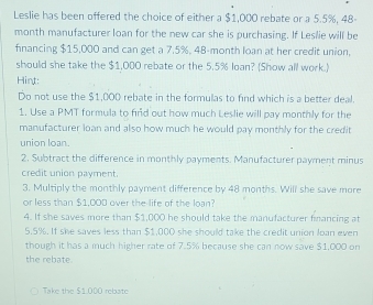 Leslie has been offered the choice of either a $1,000 rebate or a 5.5%, 48-
month manufacturer loan for the new car she is purchasing. If Leslie will be 
fnancing $15,000 and can get a 7.5%, 48-month loan at her credit union, 
should she take the $1,000 rebate or the 5.5% loan? (Show all work.) 
Hint: 
Do not use the $1,000 rebate in the formulas to find which is a better deal. 
1. Use a PMT formula to find out how much Leslie will pay monthly for the 
manufacturer loan and also how much he would pay monthly for the credit 
union loan. 
2. Subtract the difference in monthly payments. Manufacturer payment minus 
credit union payment. 
3. Multiply the monthly payment difference by 48 months. Will she save more 
or less than $1,000 over the life of the loan? 
4. If she saves more than $1,000 he should take the manufacturer fmancing at
5.5%. If she saves less than $1,000 she should take the credit union Joan even 
though it has a much higher rate of 7.5% because she can now save $1,000 on 
the rebate 
Take the $1,000 rebate