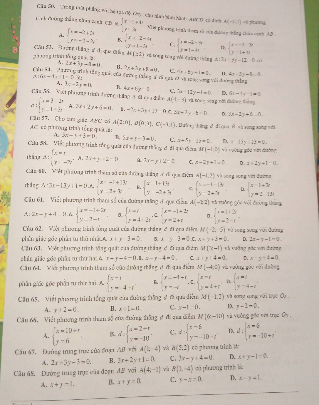 Trong mặt phẳng với hệ tọa độ Oxy , cho hình bình hành ABCD có đinh A(-2:1) và phương
trình đường thẳng chứa cạnh CD là beginarrayl x=1+4t y=3tendarray.. Viết phương trình tham số của đường thăng chứa cạnh AB .
A. beginarrayl x=-2+3t y=-2-2tendarray. . B. beginarrayl x=-2-4t y=1-3tendarray. . C. beginarrayl x=-2-3t y=1-4tendarray. . D. beginarrayl x=-2-3t y=1+4tendarray. .
Câu 53. Đường thẳng đ đi qua điểm M(1;2) và song song với đường thắng △ :2x+3y-12=0 có
phương trình tổng quát là:
A. 2x+3y-8=0 B. 2x+3y+8=0. C. 4x+6y+1=0. D. 4x-3y-8=0.
g trình tổng quát của đường thẳng ơ đi qua O và song song với đường thắng
△ :6x-4x+1=0 là:
A. 3x-2y=0. B. 4x+6y=0. C. 3x+12y-1=0. D. 6x-4y-1=0.
Câu 56. Viết phương trình đường thẳng Δ đi qua điểm A(4;-3) và song song với đường thắng
d:beginarrayl x=3-2t y=1+3tendarray.. A. 3x+2y+6=0 B. -2x+3y+17=0 C. 3x+2y-6=0. D. 3x-2y+6=0.
Câu 57. Cho tam giác ABC có A(2;0),B(0;3),C(-3;1). Đường thẳng đ đi qua B và song song với
AC có phương trình tổng quát là:
A. 5x-y+3=0. B. 5x+y-3=0 C. x+5y-15=0 D. x-15y+15=0.
Câu 58. Viết phương trình tổng quát của đường thẳng ơ đi qua điểm M(-1;0) và vuông góc với đường
thắng Delta :beginarrayl x=t y=-2tendarray.. A. 2x+y+2=0. B. 2x-y+2=0. C. x-2y+1=0. D. x+2y+1=0.
Câu 60. Viết phương trình tham số của đường thắng ơ đi qua điểm A(-1;2) và song song với đường
thắng △ :3x-13y+1=0.A. beginarrayl x=-1+13t y=2+3tendarray. B. beginarrayl x=1+13t y=-2+3tendarray. . C. beginarrayl x=-1-13t y=2+3tendarray. . D. beginarrayl x=1+3t y=2-13tendarray.
Câu 61. Viết phương trình tham số của đường thẳng đ qua điểm A(-1;2) và vuông góc với đường thắng. :2x-y+4=0 A. beginarrayl x=-1+2t y=2-tendarray. . B. beginarrayl x=t y=4+2tendarray.. C. beginarrayl x=-1+2t y=2+tendarray. . D. beginarrayl x=1+2t y=2-tendarray. .
Câu 62. Viết phương trình tổng quát của đường thằng ơ đi qua điểm M(-2;-5) và song song với đường
phân giác góc phần tư thứ nhất.A. x+y-3=0. B. x-y-3=0.0 x+y+3=0. D. 2x-y-1=0.
Câu 63. Viết phương trình tổng quát của đường thẳng đ đi qua điểm M(3;-1) và vuông góc với đường
phân giác góc phần tư thứ hai.A. x+y-4=0.B. x-y-4=0. C. x+y+4=0. D. x-y+4=0.
Câu 64. Viết phương trình tham số của đường thẳng đ đi qua điểm M(-4;0) và vuông góc với đường
phân giác góc phần tư thứ hai. A. beginarrayl x=t y=-4+tendarray. . B. beginarrayl x=-4+t y=-tendarray.. C. beginarrayl x=t y=4+tendarray. D. beginarrayl x=t y=4-tendarray. .
Câu 65. Viết phương trình tổng quát của đường thẳng d đi qua điểm M(-1;2) và song song với trục Ox .
A. y+2=0. B. x+1=0. C. x-1=0. D. y-2=0.
Câu 66. Viết phương trình tham số của đường thẳng đ đi qua điểm M(6;-10) và vuông góc với trục Oy  .
A. beginarrayl x=10+t y=6endarray. . B. d:beginarrayl x=2+t y=-10endarray. . C. d:beginarrayl x=6 y=-10-tendarray. . D. d:beginarrayl x=6 y=-10+tendarray. .
Câu 67, Đường trung trực của đoạn AB với A(1;-4) và B(5;2) có phương trình là:
A. 2x+3y-3=0. B. 3x+2y+1=0. C. 3x-y+4=0. D. x+y-1=0.
Câu 68. Đường trung trực của đoạn AB với A(4;-1) và B(1;-4) có phương trình là:
A. x+y=1.
B. x+y=0. C. y-x=0. D. x-y=1.