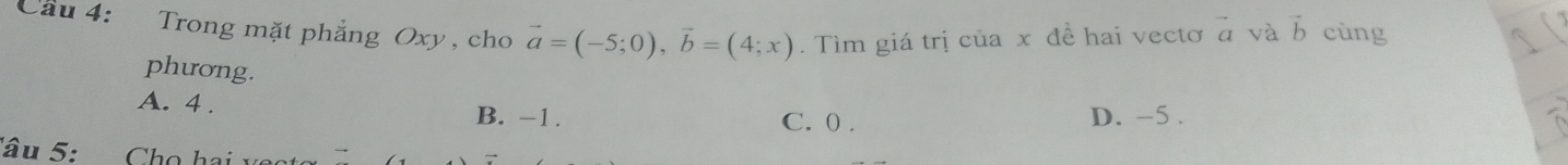 Cầu 4: Trong mặt phẳng Oxy , cho vector a=(-5;0), vector b=(4;x). Tìm giá trị của x đề hai vectơ vector a và vector b cùng
phương.
A. 4. B. -1. C. 0.
D. -5.
Tâu 5: Chọ hai