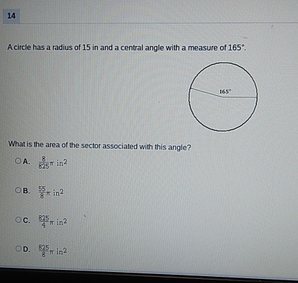 A circle has a radius of 15 in and a central angle with a measure of 165°.
What is the area of the sector associated with this angle?
A.  8/825 π in^2
B.  55/8 π in^2
C.  825/4 π in^2
D.  825/8 π in^2