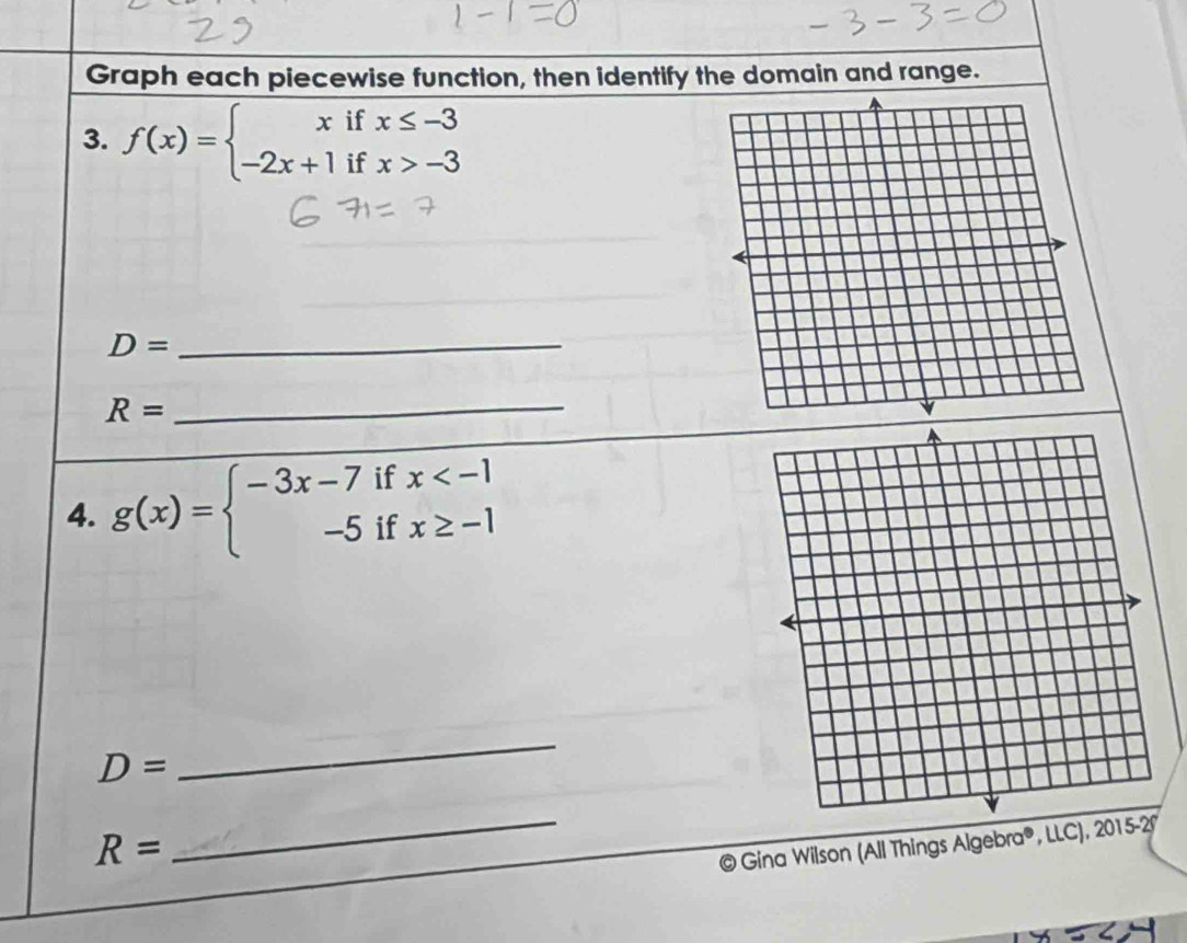 Graph each piecewise function, then identify the domain and range. 
3. f(x)=beginarrayl xifx≤ -3 -2x+1ifx>-3endarray.
_ D=
R=
_ 
4. g(x)=beginarrayl -3x-7ifx
D=
_
R=
_ 
@ Gina Wilson (All Things Algebra®, LLC), 2015-