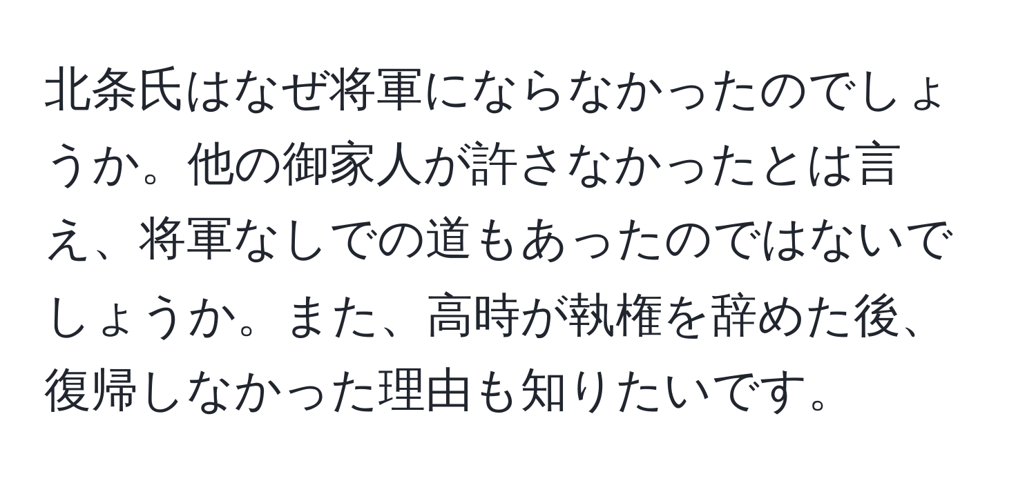 北条氏はなぜ将軍にならなかったのでしょうか。他の御家人が許さなかったとは言え、将軍なしでの道もあったのではないでしょうか。また、高時が執権を辞めた後、復帰しなかった理由も知りたいです。