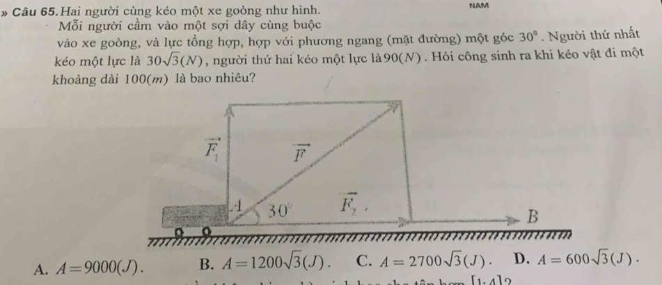 # Câu 65.Hai người cùng kéo một xe goòng như hình. NAM
Mỗi người cầm vào một sợi dây cùng buộc
vào xe goòng, và lực tổng hợp, hợp với phương ngang (mặt đường) một góc 30°. Người thứ nhất
kéo một lực là 30sqrt(3)(N) , người thứ hai kéo một lực là 90(N). Hỏi công sinh ra khi kéo vật đi một
khoảng dài 100(m) là bao nhiêu?
vector F_1 vector F
4 30° vector F_2, 
B
A. A=9000(J). B. A=1200sqrt(3)(J). C. A=2700sqrt(3)(J). D. A=600sqrt(3)(J).
[1,4]
