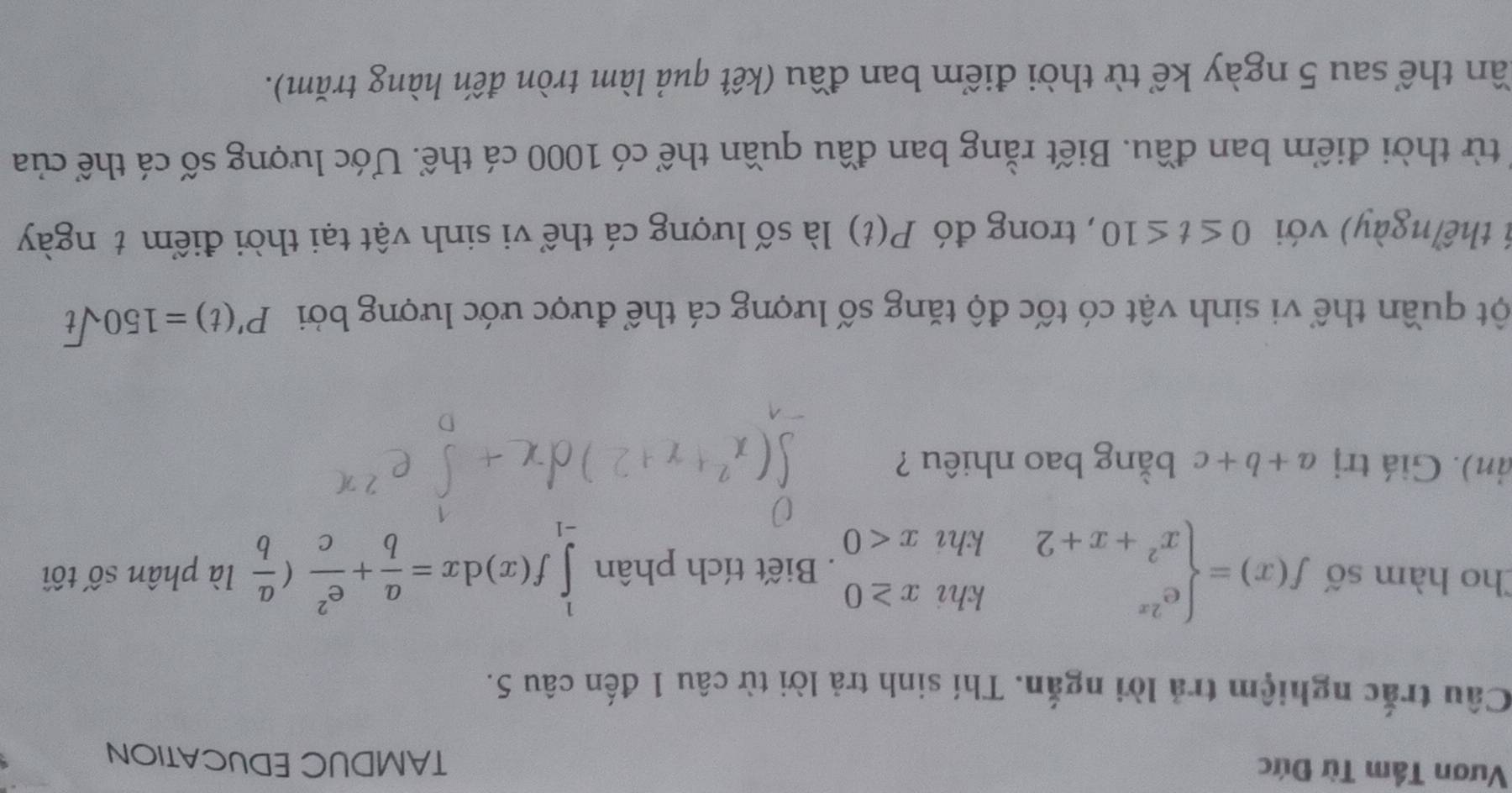 Vươn Tầm Từ Đức 
TAMDUC EDUCATION 
Câu trắc nghiệm trả lời ngắn. Thí sinh trả lời từ câu 1 đến câu 5. 
Cho hàm số f(x)=beginarrayl e^(2x)khix≥ 0 x^2+x+2khx<0endarray.. Biết tích phân ∈tlimits _(-1)^1f(x)dx= a/b + e^2/c ( a/b  là phân số tối 
ản). Giá trị a+b+c bằng bao nhiêu ? 
ột quần thể vi sinh vật có tốc độ tăng số lượng cá thể được ước lượng bởi P'(t)=150sqrt(t)
1 thể ngày) với 0≤ t≤ 10 , trong đó P(t) là số lượng cá thể vi sinh vật tại thời điểm t ngày 
từ thời điểm ban đầu. Biết rằng ban đầu quần thể có 1000 cá thể. Ước lượng số cá thể của 
tần thể sau 5 ngày kể từ thời điểm ban đầu (kết quả làm tròn đến hàng trăm).