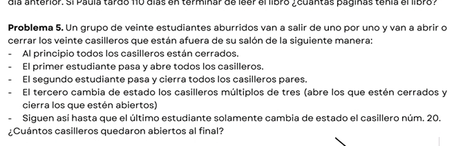 día anterior. Si Paula tardo 110 días en terminar de leer el libro ¿cuantas paginas tenía el libro? 
Problema 5. Un grupo de veinte estudiantes aburridos van a salir de uno por uno y van a abrir o 
cerrar los veinte casilleros que están afuera de su salón de la siguiente manera: 
Al principio todos los casilleros están cerrados. 
El primer estudiante pasa y abre todos los casilleros. 
El segundo estudiante pasa y cierra todos los casilleros pares. 
El tercero cambia de estado los casilleros múltiplos de tres (abre los que estén cerrados y 
cierra los que estén abiertos) 
Siguen así hasta que el último estudiante solamente cambia de estado el casillero núm. 20. 
¿Cuántos casilleros quedaron abiertos al final?