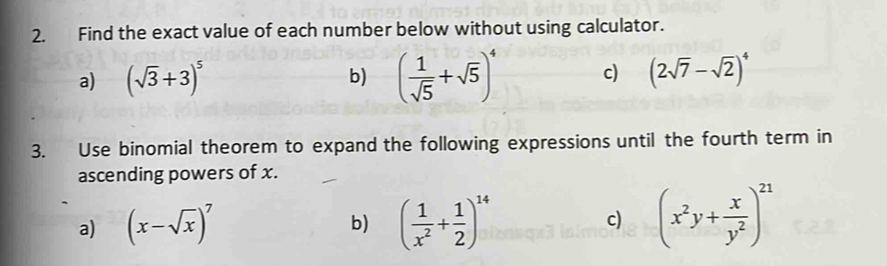 Find the exact value of each number below without using calculator. 
a) (sqrt(3)+3)^5
b) ( 1/sqrt(5) +sqrt(5))^4
c) (2sqrt(7)-sqrt(2))^4
3. Use binomial theorem to expand the following expressions until the fourth term in 
ascending powers of x. 
a) (x-sqrt(x))^7 ( 1/x^2 + 1/2 )^14 c) (x^2y+ x/y^2 )^21
b)