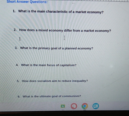 Short Answer Questions: 
1. What is the main characteristic of a market economy? 
2. How does a mixed economy differ from a market economy? 
3. What is the primary goal of a planned economy? 
4. What is the main focus of capitalism? 
5. How does socialism aim to reduce inequality? 
6. What is the ultimate goal of communism?